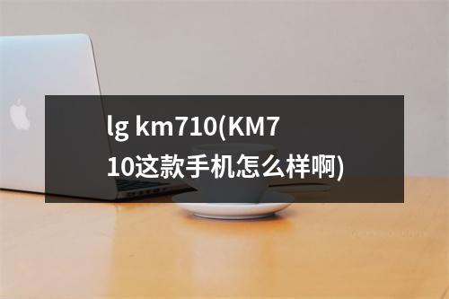 lg km710(KM710这款手机怎么样啊)