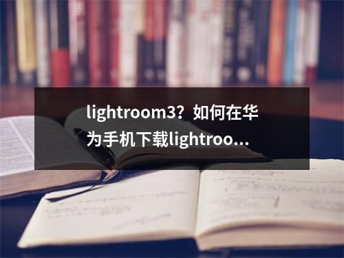 lightroom3？如何在华为手机下载lightroom