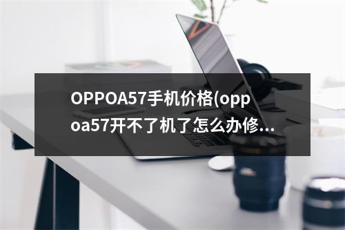 OPPOA57手机价格(oppoa57开不了机了怎么办修要多少钱)