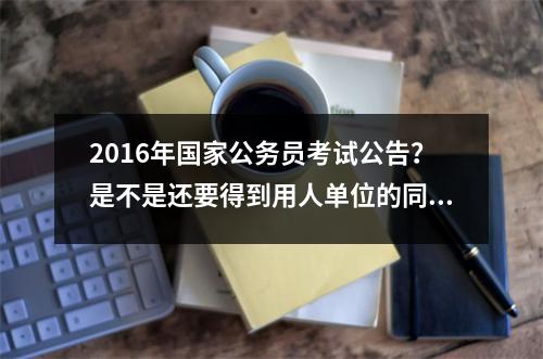 2016年国家公务员考试公告？是不是还要得到用人单位的同意