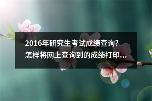 2016年研究生考试成绩查询？怎样将网上查询到的成绩打印成纸质的