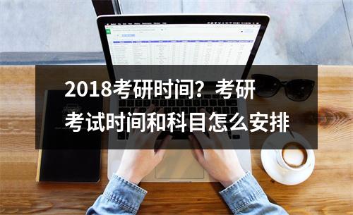 2018考研时间？考研考试时间和科目怎么安排