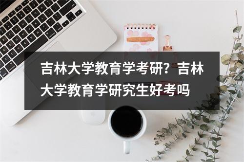 吉林大学教育学考研？吉林大学教育学研究生好考吗