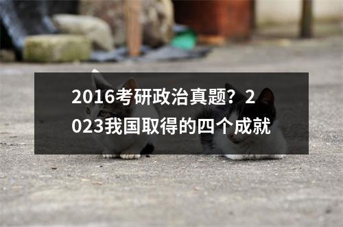 2016考研政治真题？2023我国取得的四个成就