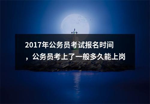 2017年公务员考试报名时间，公务员考上了一般多久能上岗
