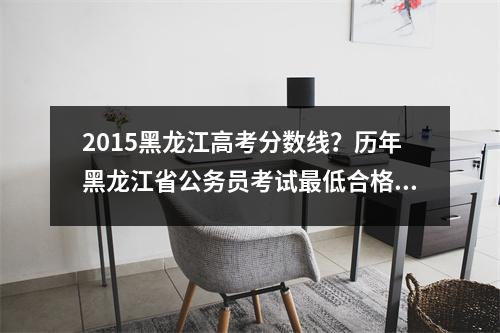 2015黑龙江高考分数线？历年黑龙江省公务员考试最低合格分数线是多少