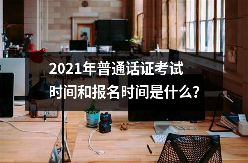 2021年普通话证考试时间和报名时间是什么？