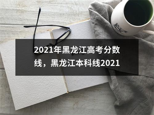 2021年黑龙江高考分数线，黑龙江本科线2021
