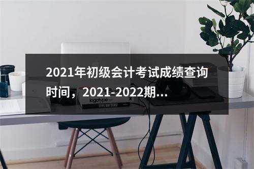 2021年初级会计考试成绩查询时间，2021-2022期中考试成绩怎么查