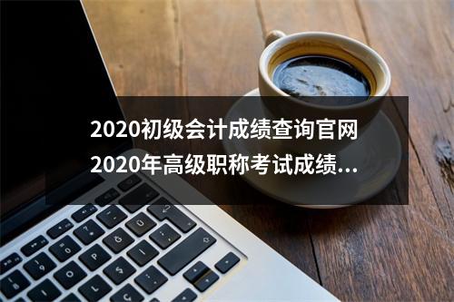2020初级会计成绩查询官网 2020年高级职称考试成绩查询入口