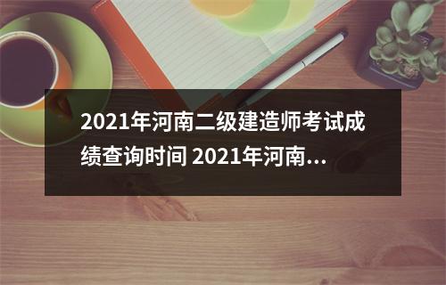 2021年河南二级建造师考试成绩查询时间 2021年河南二建审核结果