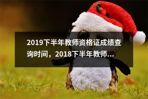 2019下半年教师资格证成绩查询时间，2018下半年教师资格证成绩查询时间什么时候