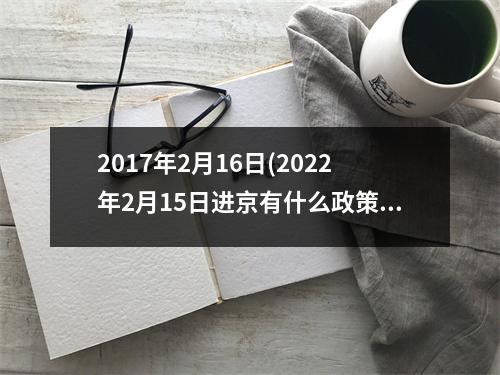 2017年2月16日(2022年2月15日进京有什么政策)