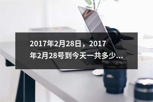 2017年2月28日，2017年2月28号到今天一共多少天
