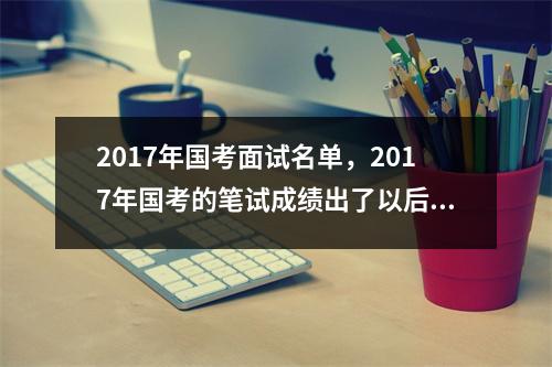 2017年国考面试名单，2017年国考的笔试成绩出了以后大概什么时候面试呢