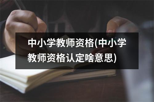 中小学教师资格(中小学教师资格认定啥意思)