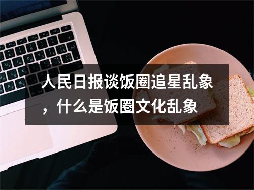 人民日报谈饭圈追星乱象，什么是饭圈文化乱象