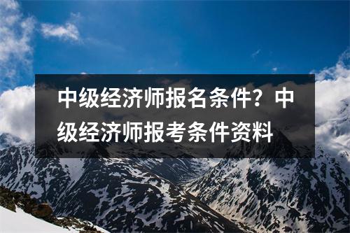中级经济师报名条件？中级经济师报考条件资料