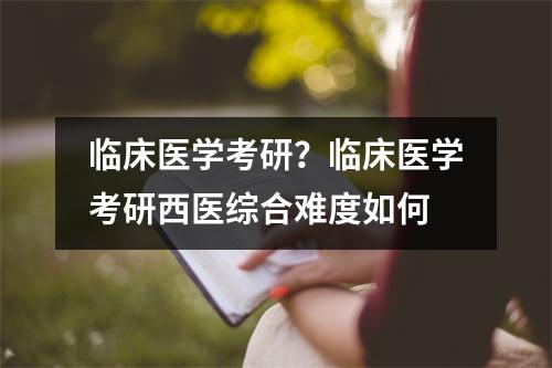 临床医学考研？临床医学考研西医综合难度如何