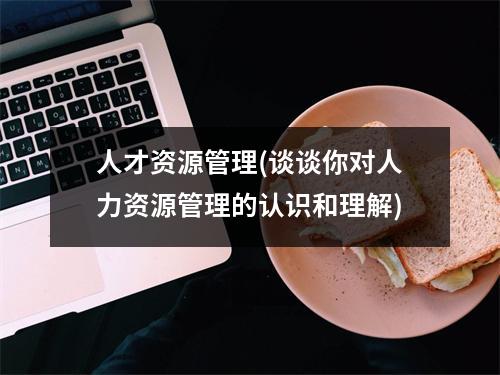 人才资源管理(谈谈你对人力资源管理的认识和理解)