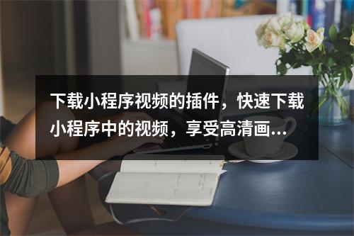 下载小程序视频的插件，快速下载小程序中的视频，享受高清画质