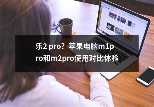 乐2 pro？苹果电脑m1pro和m2pro使用对比体验