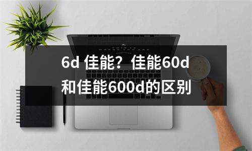 6d 佳能？佳能60d和佳能600d的区别