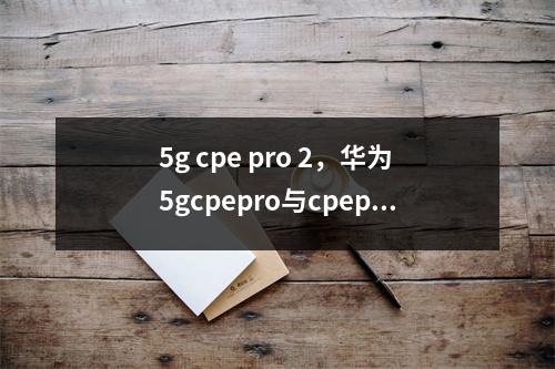 5g cpe pro 2，华为5gcpepro与cpepro2区别