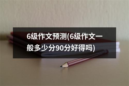 6级作文预测(6级作文一般多少分90分好得吗)