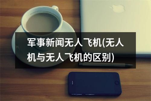 军事新闻无人飞机(无人机与无人飞机的区别)