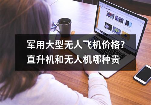 军用大型无人飞机价格？直升机和无人机哪种贵