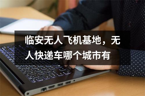 临安无人飞机基地，无人快递车哪个城市有