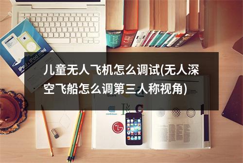 儿童无人飞机怎么调试(无人深空飞船怎么调第三人称视角)