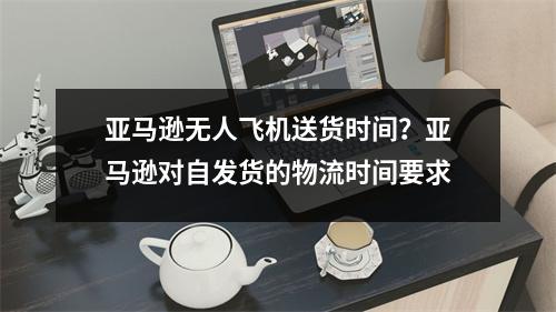 亚马逊无人飞机送货时间？亚马逊对自发货的物流时间要求