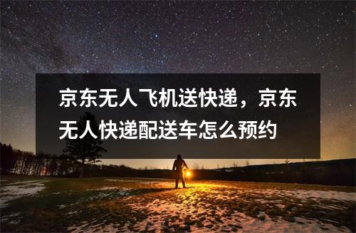 京东无人飞机送快递，京东无人快递配送车怎么预约