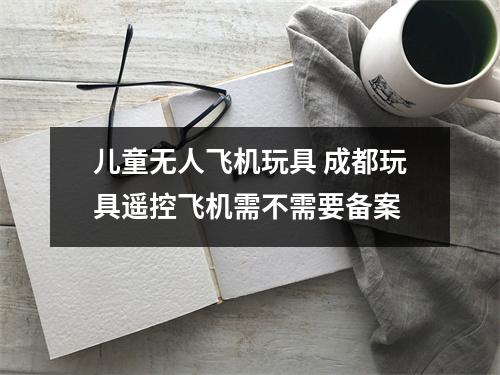 儿童无人飞机玩具 成都玩具遥控飞机需不需要备案