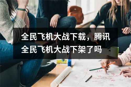 全民飞机大战下载，腾讯全民飞机大战下架了吗