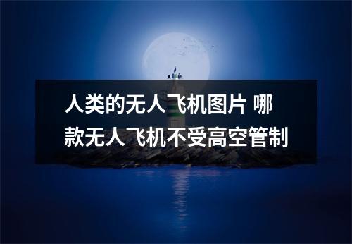 人类的无人飞机图片 哪款无人飞机不受高空管制