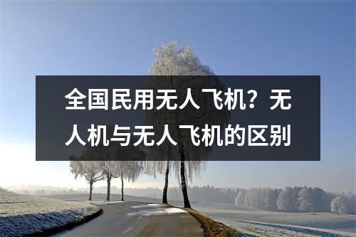 全国民用无人飞机？无人机与无人飞机的区别