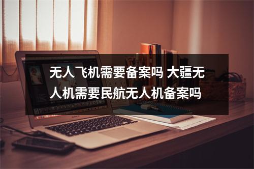 无人飞机需要备案吗 大疆无人机需要民航无人机备案吗