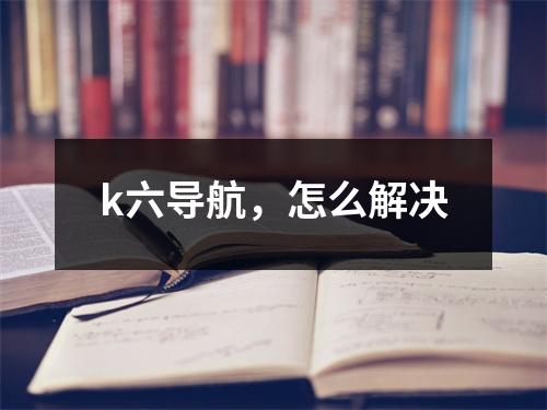 k六导航，怎么解决