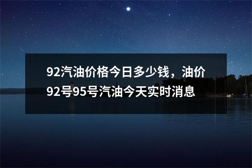 92汽油价格今日多少钱，油价92号95号汽油今天实时消息